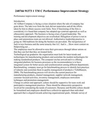 248766 91373 1 TM C Performance Improvement Strategy
Performance improvement strategy
Introduction
AC Gilbert Company is facing a crises situation where the sale of company has
gone down. The take over from the Jack did not materialise and all the efforts
taken by him to obtain success went futile. Now if functioning of the firm is
considered, it is found that company has adopted ego centrism approach as well as
ethnocentric approach. The business is facing crises of good leadership. The
training and development objectives are overlooked. Delegation of power is not in
place and autonomous team are not allowed. Authoritative leadership practice is
going on. Old traditions for doing the business are prevalent. The inexperience of
Jack in toys business and the same tenacity that A.C. had is ... Show more content on
Helpwriting.net ...
The employees must be allowed to raise their grievances through labour unions so
that they can feel that they are treated fairly.
Technological up gradation: the organization must look for latest trends and
technologies for manufacturing products and assimilate the modern technologies for
making standardised products. The computer era has arrived and it is offering
integrated platform for business processes so the recommendation is to have
integrated system for better access and synchronization among different departments.
Benchmarking: company must go for benchmarking process to identify best practices
of industry and assimilate them in quality management of products ( Vallabhaneni,
2008). The benchmarking process will involve the current practices for
manufacturing products, channel management, supplier network management,
customer focused activities, inventory management, employees motivation
techniques and promotion management.
Change in culture and approach: culture should be supportive for team work and
participative management practices. There should be ethnocentric perspective
involved for considering the needs of customers. Dynamic and flexible culture should
be formulated and employees should have collectivist approach than individual
approach that is aligned towards achieving organizational goals. Attitude survey of
 
