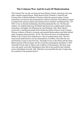 The Crimean War And Its Lack Of Modernization
The Crimean War was the war between Great Britain, French, and along with some
other countries against Russia. While Russia led by Nicholas I, entered to the
Crimean War to defend Orthodox Christian within the autocrat empire; French
entered this war because they promoted the Catholics Christian; Great Britain wanted
to maintain the autocrat empire and maintain power (Aksakov and Danielevsky, 378
389). It was an absolute humiliating when Russiadefeated the war. The Russian
military was outplayed because the British had much more sophisticated weapons,
technology, and supply line (Riasanovsky and Steinberg, 366). Many liberal,
conservative, and Russian people believed that the defeat of Russia in the Crimean
Warwas evidence of Russia s economy and material backwardness and fallen behind
many European nations (lecture, 10/19). This led to the forces of modernization .
Defeat in the Crimean War made Russia s lack of modernization clear. The first
step toward modernization was the emancipation of serfdom. Soon after the war
end Nicholas I came to end of his life. Alexander II was on the throne and the Great
Reform period of Russia began. He first issued the emancipation manifesto in 1861.
Alexander II took steps to improve the condition of the peasantry. But these steps
were only partly successful, depending as they did on the goodwill and voluntary
action of landlords (Cracraft, 340). Therefore convinced that the task of improving
the condition of the peasants kind of
 