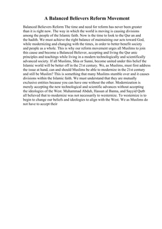 A Balanced Believers Reform Movement
Balanced Believers Reform The time and need for reform has never been greater
than it is right now. The way in which the world is moving is causing divisions
among the people of the Islamic faith. Now is the time to look to the Qur an and
the hadith. We must achieve the right balance of maintaining our acts toward God,
while modernizing and changing with the times, in order to better benefit society
and people as a whole. This is why our reform movement urges all Muslims to join
this cause and become a Balanced Believer, accepting and living the Qur anic
principles and teachings while living in a modern technologically and scientifically
advanced society. If all Muslims, Shia or Sunni, become united under this belief the
Islamic world will be better off in the 21st century. We, as Muslims, must first address
the issue at hand, can and should Muslims be able to modernize in the 21st century
and still be Muslim? This is something that many Muslims stumble over and it causes
divisions within the Islamic faith. We must understand that they are mutually
exclusive entities because you can have one without the other. Modernization is
merely accepting the new technological and scientific advances without accepting
the ideologies of the West. Muhammad Abduh, Hassan al Banna, and Sayyid Qutb
all believed that to modernize was not necessarily to westernize. To westernize is to
begin to change our beliefs and ideologies to align with the West. We as Muslims do
not have to accept their
 