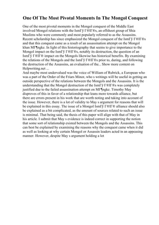 One Of The Most Pivotal Moments In The Mongol Conquest
One of the most pivotal moments in the Mongol conquest of the Middle East
involved Mongol relations with the IsmГў Г®lГ®s, an offshoot group of Shia
Muslims who were commonly and most popularly referred to as the Assassins.
Recent scholarship has since emphasized the Mongol conquest of the IsmГў Г®lГ®s
and that this conquest came as a result of an assassination attempt on the Mongol
khan MГ¶ngke. In light of this historiography that seems to give importance to the
Mongol impact on the IsmГў Г®lГ®s, notably its destruction, the question of an
IsmГў Г®lГ® impact on the Mongols likewise has historical benefits. By examining
the relations of the Mongols and the IsmГў Г®lГ®s prior to, during, and following
the destruction of the Assassins, an evaluation of the... Show more content on
Helpwriting.net ...
And maybe most undervalued was the voice of William of Rubrick, a European who
was a part of the Order of the Friars Minor, who s writings will be useful in getting an
outside perspective of the relations between the Mongols and the Assassins. It is the
understanding that the Mongol destruction of the IsmГў Г®lГ®s was completely
justified due to the failed assassination attempt on MГ¶ngke. Timothy May
disproves of this in favor of a relationship that leans more towards alliance, but
there are errors present in his work that are worth noting and taking into account of
the issue. However, there is a lot of validity to May s argument for reasons that will
be explained in this essay. The issue of a Mongol IsmГў Г®lГ® alliance should also
be explained as a bit complicated, as the amount of sources related to such an issue
is minimal. That being said, the thesis of this paper will align with that of May in
his article. I submit that May s evidence is indeed correct in supporting the notion
that some sort of relationship existed between the Mongols and the Assassins. This
can best be explained by examining the reasons why the conquest came when it did
as well as looking at why certain Mongol or Assassin leaders acted in an appeasing
manner. However, despite May s argument holding a lot
 