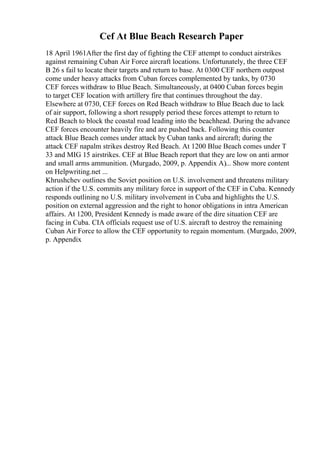 Cef At Blue Beach Research Paper
18 April 1961After the first day of fighting the CEF attempt to conduct airstrikes
against remaining Cuban Air Force aircraft locations. Unfortunately, the three CEF
B 26 s fail to locate their targets and return to base. At 0300 CEF northern outpost
come under heavy attacks from Cuban forces complemented by tanks, by 0730
CEF forces withdraw to Blue Beach. Simultaneously, at 0400 Cuban forces begin
to target CEF location with artillery fire that continues throughout the day.
Elsewhere at 0730, CEF forces on Red Beach withdraw to Blue Beach due to lack
of air support, following a short resupply period these forces attempt to return to
Red Beach to block the coastal road leading into the beachhead. During the advance
CEF forces encounter heavily fire and are pushed back. Following this counter
attack Blue Beach comes under attack by Cuban tanks and aircraft; during the
attack CEF napalm strikes destroy Red Beach. At 1200 Blue Beach comes under T
33 and MIG 15 airstrikes. CEF at Blue Beach report that they are low on anti armor
and small arms ammunition. (Murgado, 2009, p. Appendix A)... Show more content
on Helpwriting.net ...
Khrushchev outlines the Soviet position on U.S. involvement and threatens military
action if the U.S. commits any military force in support of the CEF in Cuba. Kennedy
responds outlining no U.S. military involvement in Cuba and highlights the U.S.
position on external aggression and the right to honor obligations in intra American
affairs. At 1200, President Kennedy is made aware of the dire situation CEF are
facing in Cuba. CIA officials request use of U.S. aircraft to destroy the remaining
Cuban Air Force to allow the CEF opportunity to regain momentum. (Murgado, 2009,
p. Appendix
 