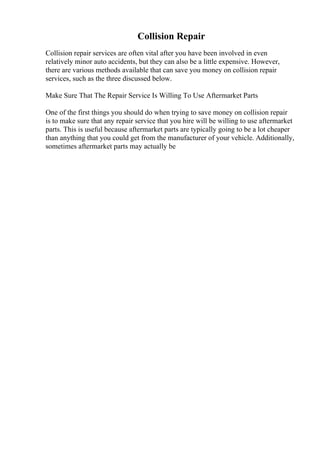 Collision Repair
Collision repair services are often vital after you have been involved in even
relatively minor auto accidents, but they can also be a little expensive. However,
there are various methods available that can save you money on collision repair
services, such as the three discussed below.
Make Sure That The Repair Service Is Willing To Use Aftermarket Parts
One of the first things you should do when trying to save money on collision repair
is to make sure that any repair service that you hire will be willing to use aftermarket
parts. This is useful because aftermarket parts are typically going to be a lot cheaper
than anything that you could get from the manufacturer of your vehicle. Additionally,
sometimes aftermarket parts may actually be
 