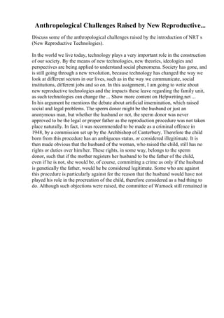 Anthropological Challenges Raised by New Reproductive...
Discuss some of the anthropological challenges raised by the introduction of NRT s
(New Reproductive Technologies).
In the world we live today, technology plays a very important role in the construction
of our society. By the means of new technologies, new theories, ideologies and
perspectives are being applied to understand social phenomena. Society has gone, and
is still going through a new revolution, because technology has changed the way we
look at different sectors in our lives, such as in the way we communicate, social
institutions, different jobs and so on. In this assignment, I am going to write about
new reproductive technologies and the impacts these leave regarding the family unit,
as such technologies can change the ... Show more content on Helpwriting.net ...
In his argument he mentions the debate about artificial insemination, which raised
social and legal problems. The sperm donor might be the husband or just an
anonymous man, but whether the husband or not, the sperm donor was never
approved to be the legal or proper father as the reproduction procedure was not taken
place naturally. In fact, it was recommended to be made as a criminal offence in
1948, by a commission set up by the Archbishop of Canterbury. Therefore the child
born from this procedure has an ambiguous status, or considered illegitimate. It is
then made obvious that the husband of the woman, who raised the child, still has no
rights or duties over him/her. These rights, in some way, belongs to the sperm
donor, such that if the mother registers her husband to be the father of the child,
even if he is not, she would be, of course, committing a crime as only if the husband
is genetically the father, would he be considered legitimate. Some who are against
this procedure is particularly against for the reason that the husband would have not
played his role in the procreation of the child, therefore considered as a bad thing to
do. Although such objections were raised, the committee of Warnock still remained in
 