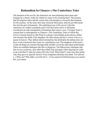 Rationalism In Chaucer s The Canterbury Tales
The duration of the novels, the characters are seen lamenting their pasts and
longing for a future, ready for whatever seems to be awaiting them. The journey
that the pilgrims takes and the stories they tell attempts to reconcile their purpose
for the journey. At the same time they reconcile their pasts, and not just their pasts
but also the past of humanity. The underling issue of the novel is that the
characters are unable to properly grieve for their pasts and it is ultimately
recreated in an odd, intergalactic colonialism that causes a war. To begin, Pearl is
a poem that is contemporary to Chaucer s The Canterbury Tales of which this
novel is loosely based on. But Pearl is a dream vision/debate poem about a father
who laments the death of his daughter. He falls asleep and has a vision of her as a
queen in heaven. They debate about rationalism, but ultimately the debate does not
have a real conclusion that comes to a satisfactory end. The emphasis of the poem
is that all things are rational through faith whether or not the individual understands.
There are multiple dialogues like this in Hyperion. The Bikura have dialogues like
this on two occasions, once after they killed Tuk and again while figuring out what
to do with DurГ© after he snuck off to the Cleft. When DurГ© aske why they killed
Tuk, they gave no specific answer Your companion died the true death. You did not.
[...] Why not? Why didn t you kill me? [...] You cannot be killed because you cannot
die, you cannot
 