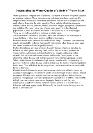 Determining the Water Quality of a Body of Water Essay
Water quality is a complex term to evaluate. The health of a water ecosystem depends
on so many variables. These parameters are each intertwined and connected. For
simplicity there are several mainstream parameters that are used in conjunction with
each other to determine the water s quality. These include: alkalinity, ammonia
content, carbon dioxide, chlorine, nitrates, dissolved oxygen, phosphates, temperature,
and turbidity. The most visible sign of poor water quality is reduced animal
populations. Almost all animals will suffer if pollutants are in the water supply.
There are several ways to lower pollution levels in water.
Alkalinity is not a measure of pollution. It is a total measure of the substances in
water that have ... Show more content on Helpwriting.net ...
Pollution occurs when ammonia levels rise above .1mg/L. Ammonia concentrations
may be eliminated by reducing farm runoff. Often times, when there are many trees
and rooted plants runoff can be greatly reduced.
Carbon Dioxide is a universal problem. Recently the news has been parading the
information about global warming. Well, carbon dioxide is also a problem for
water systems. All animals and many bacteria use oxygen and release carbon
dioxide. This includes underwater animals and bacteria. Green plants, in turn,
absorb the carbon dioxide and, by the process of photosynthesis, produce oxygen.
When carbon dioxide levels become high animals usually suffer detrimentally. A
good way to lower carbon dioxide levels is to increase the number of green vegetation
in the water. This will allow for the oxygen levels to increase and the carbon dioxide
levels to decrease.
Chlorine is used all over the world. It remains one of the most effective means to
disinfect water supplies. The problem resides when too much chlorine enters a natural
ecosystem. Chlorine hurts animals, and in some cases people too. When chlorine
combines with products in water it produces tri halomethanes or THMs. These THMs
in high concetrations can cause cancer in people. In other words they are
carcinogenic. An effective means to lower chlorine content is to monitor this at
industrial and water supply plants. That way by the time it enters the ecosystem the
levels of chlorine won t
 