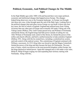 Political, Economic, And Political Changes In The Middle
Ages
In the High Middle ages (after 1000 A.D) and beyond there were major political,
economic and intellectual changes that happed across Europe. The changes
helped bring about new eras to the European landscape. As Europe was brought
into these new eras, it thus brought upon the end of the Dark Ages. Looking first at
the political changes that took place across Europe we can break it down into four
key areas, the first of which is England. England had suffered more from Viking
invasions than any other part of Europe and eventually fell under Viking rule with
Viking Canute (McKay 254). Until Canute passed away and William of Normandy
claimed the throne, the English kings had little power outside of calling for war.
After William of Normandy took control of the throne, he limited the power of the
nobles and church officials, and built a unified monarchy to help centralize England
(McKay 255). Along with this he created laws, including a centralized tax system,
and took control of the judicial system. This centralizing of England continued with
William s successors. In 1215, King John was forced to sign the Magna Cartawhich
limited the power of the king and later became the basis for Parliament. The next
area is France, which was known as the most powerful kingdom within Europe, but
the kings themselves lacked power. Again this changed once it fell under a new ruler,
Philip II. Philip II began waging war and expanding their territory starting with
Normandy. Along with this,
 