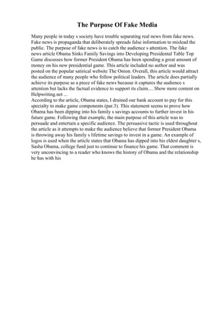 The Purpose Of Fake Media
Many people in today s society have trouble separating real news from fake news.
Fake news is propaganda that deliberately spreads false information to mislead the
public. The purpose of fake news is to catch the audience s attention. The fake
news article Obama Sinks Family Savings into Developing Presidental Table Top
Game discusses how former President Obama has been spending a great amount of
money on his new presidential game. This article included no author and was
posted on the popular satirical website The Onion. Overall, this article would attract
the audience of many people who follow political leaders. The article does partially
achieve its purpose as a piece of fake news because it captures the audience s
attention but lacks the factual evidence to support its claim.... Show more content on
Helpwriting.net ...
According to the article, Obama states, I drained our bank account to pay for this
specialty to make game components (par.3). This statement seems to prove how
Obama has been dipping into his family s savings accounts to further invest in his
future game. Following that example, the main purpose of this article was to
persuade and entertain a specific audience. The persuasive tactic is used throughout
the article as it attempts to make the audience believe that former President Obama
is throwing away his family s lifetime savings to invest in a game. An example of
logos is used when the article states that Obama has dipped into his eldest daughter s,
Sasha Obama, college fund just to continue to finance his game. That comment is
very unconvincing to a reader who knows the history of Obama and the relationship
he has with his
 