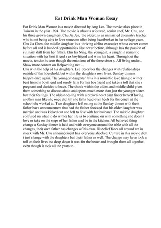 Eat Drink Man Woman Essay
Eat Drink Man Woman is a movie directed by Ang Lee. The movie takes place in
Taiwan in the year 1994. The movie is about a widowed, senior chef, Mr. Chu, and
his three grown daughters. Chu Jia Jen, the oldest, is an unmarried chemistry teacher
who is not being able to love someone after being heartbroken in her college years.
Chu Jia Chen, the middle daughter, is a thriving airline executive whose career comes
before all and is handed opportunities like never before, although has the passion of
culinary skill from her father. Chu Jia Ning, the youngest, is caught in romantic
situation with her best friend s ex boyfriend and wins his heart. Throughout the
movie, tension is seen though the emotions of the three sister s. All living under...
Show more content on Helpwriting.net ...
Chu with the help of his daughters. Lee describes the changes with relationships
outside of the household, but within the daughters own lives. Sunday dinners
happen once again. The youngest daughter falls in a romantic love triangle wither
best friend s boyfriend and surely falls for her boyfriend and takes a toll that she s
pregnant and decides to leave. The shock within the oldest and middle child gives
them something to discuss about and opens much more than just the younger sister
but their feelings. The oldest dealing with a broken heart cant finder herself loving
another man like she once did, till she falls head over heels for the couch at the
school she worked at. Two daughters left eating at the Sunday dinner with their
father have announcement that had the father shocked that his older daughter was
married and was kicked out and left to live with her husband. The middle daughter
confused on what to do wither her life is to continue on with something she doesn t
love or take on the steps of her father and be in the kitchen. All believed thing
change a Sunday dinner is held and with everyone around the table with all the
changes, their own father has changes of his own. Disbelief faces all around are in
shock with Mr. Chu announcement has everyone shocked. Culture in this movie didn
t just change with the daughters but their father as well. The change may have took a
toll on their lives but deep down it was for the better and brought them all together,
even though it took all the years to
 