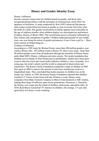 Disney and Gender Identity Essay
Disney s Influence
Society cements certain roles for children based on gender, and these roles,
recognized during infancy with the assistance of consumerism, rarely allow for
openness of definition. A study conducted by Witt (1997) observed that parents
often expect certain behaviors based on gender as soon as twenty four hours after
the birth of a child. The gender socialization of infants appears most noticeably by
the age of eighteen months, when children display sex stereotyped toy preferences
(Caldera, Huston, O Brian 1989). This socialization proves extremely influential on
later notions and conceptions of gender. Children understand gender in very simple
ways, one way being the notion of gender permanence if one is born a girl or ... Show
more content on Helpwriting.net ...
Evidence of Influence
According to a 1995 study by Michael Eisner, more than 200 million people a year
watch a Disney film...385 million watch a Disney TV show every week...more than
50 million people a year from all lands pass through the turnstiles of Disney theme
parks (Bud 2005). Disney s influence pervades society. The media inundation that
children receive thanks to Walt Disney proves problematic. Studies have been done
to prove that television and visual media influence children s views of gender. At a
young age, the mind is plastic and the world is composed of observations and
experiences. The Kaiser Family Foundation conducted a study of children in 2003
then again in 2005 to observe the amount of television watched per week in a
longitudinal study. They concluded that media exposure in children was on the
steady rise. Earlier, in 1999, the Kaiser Family Foundation reported that children
watched 2.5 3 hours of television each day 20 hours a week. Disney owns
companies from Baby Einstein Company to Marvel Entertainment to ABC studios,
making their range of influence span across generations ( Resources ). Therefore,
the Disney view seeps into the minds of children, adolescents, and adults alike. In
2010, Kyla Boyse researched TV statistics in children. On average, 2 5 year olds
spent thirty two hours a week watching
 