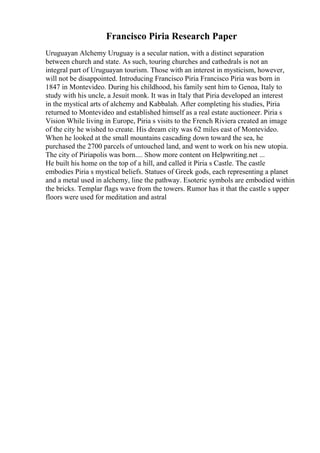Francisco Piria Research Paper
Uruguayan Alchemy Uruguay is a secular nation, with a distinct separation
between church and state. As such, touring churches and cathedrals is not an
integral part of Uruguayan tourism. Those with an interest in mysticism, however,
will not be disappointed. Introducing Francisco Piria Francisco Piria was born in
1847 in Montevideo. During his childhood, his family sent him to Genoa, Italy to
study with his uncle, a Jesuit monk. It was in Italy that Piria developed an interest
in the mystical arts of alchemy and Kabbalah. After completing his studies, Piria
returned to Montevideo and established himself as a real estate auctioneer. Piria s
Vision While living in Europe, Piria s visits to the French Riviera created an image
of the city he wished to create. His dream city was 62 miles east of Montevideo.
When he looked at the small mountains cascading down toward the sea, he
purchased the 2700 parcels of untouched land, and went to work on his new utopia.
The city of Piriapolis was born.... Show more content on Helpwriting.net ...
He built his home on the top of a hill, and called it Piria s Castle. The castle
embodies Piria s mystical beliefs. Statues of Greek gods, each representing a planet
and a metal used in alchemy, line the pathway. Esoteric symbols are embodied within
the bricks. Templar flags wave from the towers. Rumor has it that the castle s upper
floors were used for meditation and astral
 