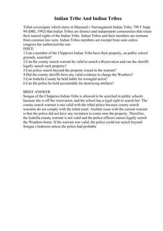 Indian Tribe And Indian Tribes
Tribal sovereignty which states in Maynard v Narrangansett Indian Tribe, 798 F Supp
94 (DRI, 1992) that Indian Tribes are distinct and independent communities that retain
their natural rights of the Indian Tribe. Indian Tribes and their members are immune
from common law suits. Indian Tribes members are exempt from suits unless
congress has authorized the suit.
ISSUE
1.Can a member of the Chippewa Indian Tribe have their property, on public school
grounds, searched?
2.Can the county search warrant be valid to search a Reservation and can the sheriffs
legally search such property?
3.Can police search beyond the property issued in the warrant?
4.Did the county sheriffs have any valid evidence to charge the Weathers?
5.Can Isabella County be held liable for wrongful arrest?
6.Can the police be held accountable for destroying artifacts?
BRIEF ANSWER
Songaa of the Chippewa Indian Tribe is allowed to be searched in public schools
because she is off the reservation, and the school has a legal right to search her. The
county search warrant is not valid with the tribal police because county search
warrants do not comply with the tribal court. Another issue with the current warrant
is that the police did not have any invitation to come onto the property. Therefore,
the Isabella county warrant is not valid and the police officers cannot legally search
the Weathers home. If the warrant was valid, the police could not search beyond
Songaa s bedroom unless the police had probable
 