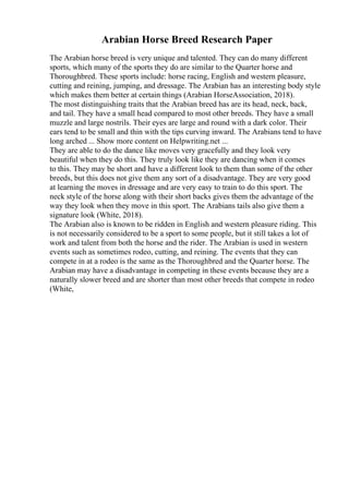 Arabian Horse Breed Research Paper
The Arabian horse breed is very unique and talented. They can do many different
sports, which many of the sports they do are similar to the Quarter horse and
Thoroughbred. These sports include: horse racing, English and western pleasure,
cutting and reining, jumping, and dressage. The Arabian has an interesting body style
which makes them better at certain things (Arabian HorseAssociation, 2018).
The most distinguishing traits that the Arabian breed has are its head, neck, back,
and tail. They have a small head compared to most other breeds. They have a small
muzzle and large nostrils. Their eyes are large and round with a dark color. Their
ears tend to be small and thin with the tips curving inward. The Arabians tend to have
long arched ... Show more content on Helpwriting.net ...
They are able to do the dance like moves very gracefully and they look very
beautiful when they do this. They truly look like they are dancing when it comes
to this. They may be short and have a different look to them than some of the other
breeds, but this does not give them any sort of a disadvantage. They are very good
at learning the moves in dressage and are very easy to train to do this sport. The
neck style of the horse along with their short backs gives them the advantage of the
way they look when they move in this sport. The Arabians tails also give them a
signature look (White, 2018).
The Arabian also is known to be ridden in English and western pleasure riding. This
is not necessarily considered to be a sport to some people, but it still takes a lot of
work and talent from both the horse and the rider. The Arabian is used in western
events such as sometimes rodeo, cutting, and reining. The events that they can
compete in at a rodeo is the same as the Thoroughbred and the Quarter horse. The
Arabian may have a disadvantage in competing in these events because they are a
naturally slower breed and are shorter than most other breeds that compete in rodeo
(White,
 
