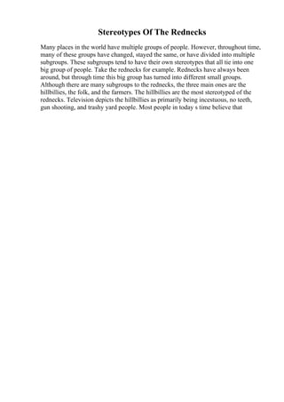 Stereotypes Of The Rednecks
Many places in the world have multiple groups of people. However, throughout time,
many of these groups have changed, stayed the same, or have divided into multiple
subgroups. These subgroups tend to have their own stereotypes that all tie into one
big group of people. Take the rednecks for example. Rednecks have always been
around, but through time this big group has turned into different small groups.
Although there are many subgroups to the rednecks, the three main ones are the
hillbillies, the folk, and the farmers. The hillbillies are the most stereotyped of the
rednecks. Television depicts the hillbillies as primarily being incestuous, no teeth,
gun shooting, and trashy yard people. Most people in today s time believe that
 