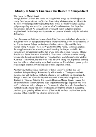 Identity In Sandra Cisneros s The House On Mango Street
The House On Mango Street
Though Sandra Cisneros The House on Mango Street brings up several aspects of
young Esperanza s internal conflict, her discovering what comprises her identity is
the most prominent point throughout the story. While the reader watches a young
girl grow up, they also watch her question all of her observations that shape her
perception of herself. As she deals with life s harsh reality in her low income
neighborhood, the hardships she faces make her question who she really is, and what
defines her.
One of the reasons that it can be complicated for Esperanza to find out who she is, is
that gender roles are being forced upon her future constantly. From her own family, to
her friends abusive fathers, she is shown that her culture ...[doesn t] like their
women strong (Cisneros 10). In the Vignette titled My Name , Esperanza explains
the struggles that she has with the personal meaning she has put behind it. She
explains how her grandma was like her, a wild horse of a woman (Cisneros 11) and
that she was forced into a sad married life. This causes confusion with her identity,
because she doesn t want to inherit her [grandmother s lonely] place by the window.
(Cisneros 11) However, she does want to be her own, strong self. Esperanza learning
how this influences her identity as the book continues will teach her to ignore gender
roles and pay attention to what she feels is most important to her.
Another way that Esperanza has trouble with her identity is the fact that she
ascotiates living on Mango Street directly with who she is. Throughout the book,
she struggles with her house not being a home to her, and that it isn t the place she
thought it would be. When she says that she needs a house she can point to. But
this isn t it. (Cisneros 5) in the first vignette House on Mango Street , you can feel
her embarrasment in the where she lives. Esperanza is the type of person who feels
as if certain items reflect who you are. For example, when the reader hears about her
expectations of a house with three washrooms...[with] trees around it, a great big
yard and grass growing without a fence. (Cisneros 4), she later explains how she is
ashamed of her current living situation compared to
 