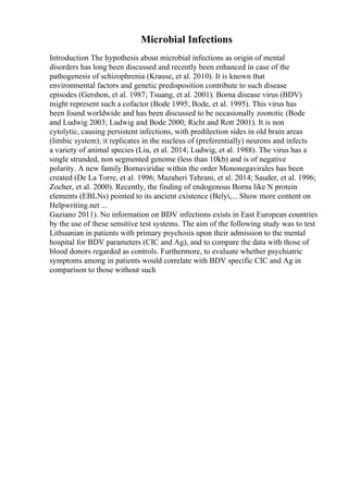 Microbial Infections
Introduction The hypothesis about microbial infections as origin of mental
disorders has long been discussed and recently been enhanced in case of the
pathogenesis of schizophrenia (Krause, et al. 2010). It is known that
environmental factors and genetic predisposition contribute to such disease
episodes (Gershon, et al. 1987; Tsuang, et al. 2001). Borna disease virus (BDV)
might represent such a cofactor (Bode 1995; Bode, et al. 1995). This virus has
been found worldwide and has been discussed to be occasionally zoonotic (Bode
and Ludwig 2003; Ludwig and Bode 2000; Richt and Rott 2001). It is non
cytolytic, causing persistent infections, with predilection sides in old brain areas
(limbic system); it replicates in the nucleus of (preferentially) neurons and infects
a variety of animal species (Liu, et al. 2014; Ludwig, et al. 1988). The virus has a
single stranded, non segmented genome (less than 10kb) and is of negative
polarity. A new family Bornaviridae within the order Mononegavirales has been
created (De La Torre, et al. 1996; Mazaheri Tehrani, et al. 2014; Sauder, et al. 1996;
Zocher, et al. 2000). Recently, the finding of endogenous Borna like N protein
elements (EBLNs) pointed to its ancient existence (Belyi,... Show more content on
Helpwriting.net ...
Gaziano 2011). No information on BDV infections exists in East European countries
by the use of these sensitive test systems. The aim of the following study was to test
Lithuanian in patients with primary psychosis upon their admission to the mental
hospital for BDV parameters (CIC and Ag), and to compare the data with those of
blood donors regarded as controls. Furthermore, to evaluate whether psychiatric
symptoms among in patients would correlate with BDV specific CIC and Ag in
comparison to those without such
 
