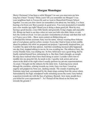 Morgan Monologue
Merry Christmas! It has been a while Morgan! I m sure you must miss me how
long has it been? Twenty? Thirty years? Do you remember me Morgan? I was
your neighbour back in Townsville and we went to Manorfield Primary School
together. I m sure you don t know (or remember) a lot about me, but lately, I ve been
hearing a lot from you! Rest assured, its good news. You were promoted to Constable
just a few months ago right? Heard you re doing a damn good job. Must be nice,
having a good income, a nice little family and generally living a happy and enjoyable
life. Brings me back to our days when we were just kids who didn t know or care
how the world revolved. I m sure you don t rememberme (I already said that) that well
so I ll give you a little... Show more content on Helpwriting.net ...
I obtained this initiate assistant, Gary was his name. Always wearing those hideous
pair of oval glasses and his yellow sweater. Every day I had to listen to him ramble
about his pathetic life while we prepared our projects. I personally despised him, yet
I couldn t be open with that opinion. And then something inconceivable happened,
one day Gary stopped talking to me no, he was avoiding me. The talkative Gary, the
overly friendly Gary, was eluding me. At first, believed it was a good thing, that he
finally realised himself how infuriating he is. But then I had a thought, an insight.
He may have realised what I have been doing in secret. I couldn t allow him to
meddle into my peaceful life, he needs to die. I quickly took action and set an
alarm in the dead of the night when I usually perform my private experimentations.
As usual, I brought out the subjects for the daily tests. A piercing noise struck
through the corridors, echoing towards my room. Gary was here. I stood up
eagerly and gripped my bone saw, dashing outside. The sounds of panting and
footsteps rang loud, accompanied by the sharp stings coming from the sensor alarm.
Surrounded by the high, soundproof walls stretching across the room, Gary barked
a question towards me with the face of grimace, Bastard...how many people have
you killed for your experiments?! . As I flicked off the blood on the bone saw
towards the ground. I
 
