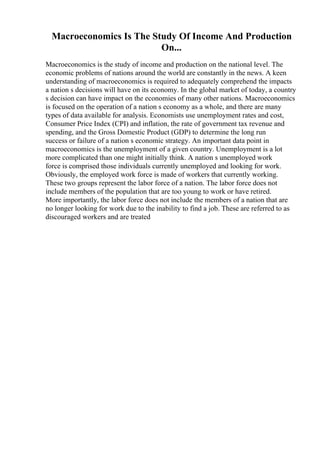 Macroeconomics Is The Study Of Income And Production
On...
Macroeconomics is the study of income and production on the national level. The
economic problems of nations around the world are constantly in the news. A keen
understanding of macroeconomics is required to adequately comprehend the impacts
a nation s decisions will have on its economy. In the global market of today, a country
s decision can have impact on the economies of many other nations. Macroeconomics
is focused on the operation of a nation s economy as a whole, and there are many
types of data available for analysis. Economists use unemployment rates and cost,
Consumer Price Index (CPI) and inflation, the rate of government tax revenue and
spending, and the Gross Domestic Product (GDP) to determine the long run
success or failure of a nation s economic strategy. An important data point in
macroeconomics is the unemployment of a given country. Unemployment is a lot
more complicated than one might initially think. A nation s unemployed work
force is comprised those individuals currently unemployed and looking for work.
Obviously, the employed work force is made of workers that currently working.
These two groups represent the labor force of a nation. The labor force does not
include members of the population that are too young to work or have retired.
More importantly, the labor force does not include the members of a nation that are
no longer looking for work due to the inability to find a job. These are referred to as
discouraged workers and are treated
 