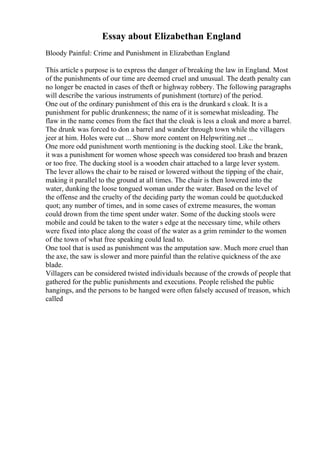 Essay about Elizabethan England
Bloody Painful: Crime and Punishment in Elizabethan England
This article s purpose is to express the danger of breaking the law in England. Most
of the punishments of our time are deemed cruel and unusual. The death penalty can
no longer be enacted in cases of theft or highway robbery. The following paragraphs
will describe the various instruments of punishment (torture) of the period.
One out of the ordinary punishment of this era is the drunkard s cloak. It is a
punishment for public drunkenness; the name of it is somewhat misleading. The
flaw in the name comes from the fact that the cloak is less a cloak and more a barrel.
The drunk was forced to don a barrel and wander through town while the villagers
jeer at him. Holes were cut ... Show more content on Helpwriting.net ...
One more odd punishment worth mentioning is the ducking stool. Like the brank,
it was a punishment for women whose speech was considered too brash and brazen
or too free. The ducking stool is a wooden chair attached to a large lever system.
The lever allows the chair to be raised or lowered without the tipping of the chair,
making it parallel to the ground at all times. The chair is then lowered into the
water, dunking the loose tongued woman under the water. Based on the level of
the offense and the cruelty of the deciding party the woman could be quot;ducked
quot; any number of times, and in some cases of extreme measures, the woman
could drown from the time spent under water. Some of the ducking stools were
mobile and could be taken to the water s edge at the necessary time, while others
were fixed into place along the coast of the water as a grim reminder to the women
of the town of what free speaking could lead to.
One tool that is used as punishment was the amputation saw. Much more cruel than
the axe, the saw is slower and more painful than the relative quickness of the axe
blade.
Villagers can be considered twisted individuals because of the crowds of people that
gathered for the public punishments and executions. People relished the public
hangings, and the persons to be hanged were often falsely accused of treason, which
called
 