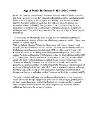 Age of Doubt In Europe in the 16th Century
In the 16th Century, Europeans had their faith shattered and were forced to realize
that there was doubt in what they believed in. From the countless wars being fought
in the name of religion, to the once great and wealthy countries that needed to
reaffirm their place in the world, all that they had once taken for granted was
suddenly cast into doubt (446). Europeans were desperately searching for new
foundations to put their faith in in the face of intellectual, religious, and political
challenges (446). This period is an example of the expression Age of Doubt, Age of
Uncertainty .
The wars going on throughout Europe through this era were claiming territories
through conquest, marriage alliances, or inheritance agreements on the ... Show more
content on Helpwriting.net ...
With the help of alliances William the Silent made with France, Germany, and
England, the Netherlands was divided up with Calvinism practiced in the north and
Catholicism in the Spanish controlled South (432 433). Between 1618 and 1648,
Cardinal Richelieu led the Thirty Years Waragainst the Huguenots, with France
against Austrian and Spain and with Germany getting the brunt of the casualties (434
437). An example of the viciousness of the attacks were described by author Hans
Jakob Christoph von Grimmelshausen in his fictional memoir Siplicissimus (the
Simpleton), where he illustrated how each had his own device to torture the
peasants, and each peasant had several tortures (435). This ended with the signing of
the Peace of Westphalia in 1648, which left France in a powerful position in Europe,
Germany and Austria losing not only in casualties but in the power structure of
Europe, and Europe as a checkerboard of Protestant and Catholic principalities (437).
The price revolution in Europe was another contributing factor giving Europeans
cause for concern. Europe s population grew after the Black Plague, yet the growth
of food remained constant, which led to higher food prices for the large demand.
While the price of food increased, the rate of wages did not match the increase.
Additional factors was the surplus of bullions
 