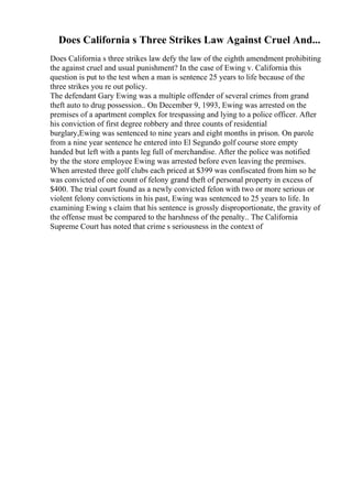 Does California s Three Strikes Law Against Cruel And...
Does California s three strikes law defy the law of the eighth amendment prohibiting
the against cruel and usual punishment? In the case of Ewing v. California this
question is put to the test when a man is sentence 25 years to life because of the
three strikes you re out policy.
The defendant Gary Ewing was a multiple offender of several crimes from grand
theft auto to drug possession.. On December 9, 1993, Ewing was arrested on the
premises of a apartment complex for trespassing and lying to a police officer. After
his conviction of first degree robbery and three counts of residential
burglary,Ewing was sentenced to nine years and eight months in prison. On parole
from a nine year sentence he entered into El Segundo golf course store empty
handed but left with a pants leg full of merchandise. After the police was notified
by the the store employee Ewing was arrested before even leaving the premises.
When arrested three golf clubs each priced at $399 was confiscated from him so he
was convicted of one count of felony grand theft of personal property in excess of
$400. The trial court found as a newly convicted felon with two or more serious or
violent felony convictions in his past, Ewing was sentenced to 25 years to life. In
examining Ewing s claim that his sentence is grossly disproportionate, the gravity of
the offense must be compared to the harshness of the penalty.. The California
Supreme Court has noted that crime s seriousness in the context of
 