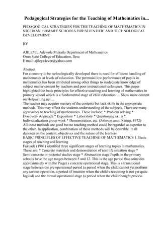 Pedagogical Strategies for the Teaching of Mathematics in...
PEDAGOGICAL STRATEGIES FOR THE TEACHING OF MATHEMATICS IN
NIGERIAN PRIMARY SCHOOLS FOR SCIENTIFIC AND TECHNOLOGICAL
DEVELOPMENT
BY
AJILEYE, Adewole Mukaila Department of Mathematics
Osun State College of Education, Ilesa
E mail: ajileye4ever@yahoo.com
Abstract
For a country to be technologically developed there is need for efficient handling of
mathematics at levels of education. The perennial low performance of pupils in
mathematics has been attributed among other things to inadequate knowledge of
subject matter content by teachers and poor instructional techniques. This paper
highlighted the basic principles for effective teaching and learning of mathematics in
primary school which is a fundamental stage of child education. ... Show more content
on Helpwriting.net ...
The teacher may acquire mastery of the contents but lack skills in the appropriate
methods. This may affect the students understanding of the subjects. There are many
approaches to teaching of mathematics. These include: * Problem solving *
Discovery Approach * Expository * Laboratory * Questioning skills *
Individualization group work * Demonstration, etc. (Johnson amp; Rising, 1972)
All these methods are good but no teaching method could be regarded as superior to
the other. In application, combination of these methods will be desirable. It all
depends on the content, objectives and the nature of the learners.
BASIC PRINCIPLES OF EFFECTIVE TEACHING OF MATHEMATICS 1. Basic
stages of teaching and learning
Fakuade (1981) identifed three significant stages of learning topics in mathematics.
These are: * Concrete materials and demonstration of real life situation stage *
Semi concrete or pictorial studies stage * Abstraction stage Pupils in the primary
schools have the age ranges between 5 and 12. This is the age period that coincides
approximately with the Piaget s concrete operational stage. This is a transitional
stage between the pre operational period (a period when the child cannot yet perform
any serious operation, a period of intuition when the child s reasoning is not yet quite
logical) and the formal operational stage (a period when the child thought process
 
