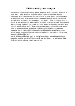 Public School System Analysis
discusses the reasoningand history behind our public school system in America. In
some ways I agree with him; the public school system is in definite need of
revamping, while educators are in desperate need of anew system to teach our kids.
According to Gatto, the school system in America was meant tocopy the Prussian
schoolsystem. Regardless of whether or not this is true, I think the biggestquestion
should be why we have not done anything to reform the school system? There should
beno reason for graduates to feel as if they have wasted the last fifteen years of their
life with pointless busy work. The creativity that was once praised has been pushed
aside for a curriculumthat is based on establishing fixed habits of reaction to
authority. Rather than praisingindividualism and innovation, Gatto believes our
school system emphasizes the exact opposite,conformity and inanity.... Show more
content on Helpwriting.net ...
Joseph Addison said it best when he said What sculpture is to a block of marble,
education is to the soul. Our Nation s needs and functionality have changed since
thedays when the original system was put into
 