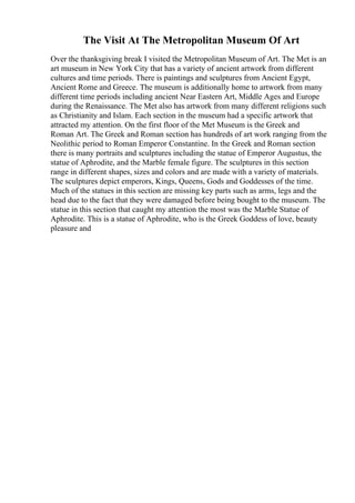 The Visit At The Metropolitan Museum Of Art
Over the thanksgiving break I visited the Metropolitan Museum of Art. The Met is an
art museum in New York City that has a variety of ancient artwork from different
cultures and time periods. There is paintings and sculptures from Ancient Egypt,
Ancient Rome and Greece. The museum is additionally home to artwork from many
different time periods including ancient Near Eastern Art, Middle Ages and Europe
during the Renaissance. The Met also has artwork from many different religions such
as Christianity and Islam. Each section in the museum had a specific artwork that
attracted my attention. On the first floor of the Met Museum is the Greek and
Roman Art. The Greek and Roman section has hundreds of art work ranging from the
Neolithic period to Roman Emperor Constantine. In the Greek and Roman section
there is many portraits and sculptures including the statue of Emperor Augustus, the
statue of Aphrodite, and the Marble female figure. The sculptures in this section
range in different shapes, sizes and colors and are made with a variety of materials.
The sculptures depict emperors, Kings, Queens, Gods and Goddesses of the time.
Much of the statues in this section are missing key parts such as arms, legs and the
head due to the fact that they were damaged before being bought to the museum. The
statue in this section that caught my attention the most was the Marble Statue of
Aphrodite. This is a statue of Aphrodite, who is the Greek Goddess of love, beauty
pleasure and
 