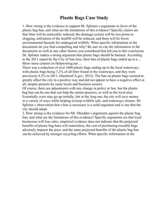 Plastic Bags Case Study
1. How strong is the evidence to support Dr. Splinter s arguments in favor of the
plastic bag ban, and what are the limitations of this evidence? Specific claims are
that litter will be noticeably reduced, the drainage system will be less prone to
clogging, utilization of the landfill will be reduced, and there will be fewer
environmental hazards for endangered wildlife. What specific information in the
documents do you find compelling and why? Be sure to cite the information in the
documents as well as any other factors you considered that led you to this conclusion.
Dr. Splinter makes a strong argument that plastic bags should be banned. According
to the 2011 report by the City of San Jose, their ban of plastic bags ended up in a ...
Show more content on Helpwriting.net ...
There was a reduction of over 1600 plastic bags ending up in the local waterways,
with plastic bags being 3.2% of all litter found in the waterways, and they were
previously 8.2% in 2011. (SanJoseCA.gov, 2012). The ban on plastic bags seemed to
greatly affect the city in a positive way and did not appear to have a negative effect at
all, despite protests by some locals and business owners.
Of course, there are adjustments with any change in policy or law, but the plastic
bag ban can be one that can help the nature preserve, as well as the local area.
Essentially costs may go up initially, but in the long run, the city will save money
in a variety of ways while helping to keep wildlife safe, and waterways cleaner. Dr.
Splinter s observation that a ban is necessary is a solid argument and is one that the
city should adopt.
2. How strong is the evidence for Mr. Shredder s arguments against the plastic bag
ban, and what are the limitations of this evidence? Specific arguments are that local
businesses will lose sales, empirical evidence does not indicate that the projected
benefits of plastic bag bans will materialize, the cost of purchasing reusable bags
adversely impacts the poor, and the same projected benefits of the plastic bag ban
can be achieved by stronger recycling efforts. What specific information in the
 