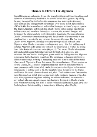 Themes In Flowers For Algernon
Daniel Keyes uses a character driven plot to explore themes of God, friendship, and
treatment of the mentally disabled in the novel Flowers for Algernon. By telling
the story through Charlie Gordon, the readers are able to recognize the many
inner conflicts and changes that Charlie faces. Over a nine month period the life
of Charlie Gordon is transformed and recalled through a series of progress reports.
The doctors, teachers, and friends that Charlie meets on his journey help him as
well as evolve and transform themselves. In return, the personal thoughts and
feelings of the characters help evolve the plot in its entirety. The main character
Charlie Gordon shows the most change and devolvement over the course of the
novel and this is seen in the way he treats the mouse Algernon. The first time
Charlie meets Algernon, they race each other through mazes and each time
Algernon wins. Charlie comes to a conclusion and says, I dint feel bad because I
watched Algernon and I lerned how to finish the amaze even if it takes me a long
time. I dint know mice were so smart (Keyes, 8). This shows Charlie s innocence
and kindhearted nature that makes him look for the best in all people and
situations. But as Charlie s intelligence grows so did his feelings towards Algernon
in the sense that he begins to resent him. His impatience to become intelligent is
shown when he says, Nothing is happening. I had lots of tests and differint kinds
of races with Algernnon. I hate that mouse. He always beets me...Those amazes are
stoopid (Keyes, 18). The once simple minded man has been transformed into a
more passionate and irritated adult. As he becomes more intelligent he learns that
not everyone is as they seem to be. The people he once thought were his friends
used him as the center of entertainment and jokes. The Professors and Doctors that
make him smart are not all knowing and even make mistakes. Because of this, his
bond with Algernon strengthens and they are able to understand each other in a
way nobody else can. As Algernon s state begins to decline, it is Charlie who is
there with him watching him as he is out of control and confused (Keyes, 214). The
final display of their friendship is shown in the following when Charlie
 