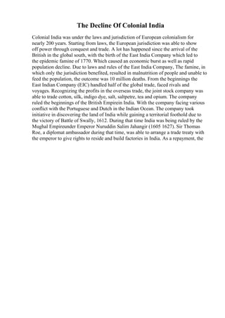The Decline Of Colonial India
Colonial India was under the laws and jurisdiction of European colonialism for
nearly 200 years. Starting from laws, the European jurisdiction was able to show
off power through conquest and trade. A lot has happened since the arrival of the
British in the global south, with the birth of the East India Company which led to
the epidemic famine of 1770. Which caused an economic burst as well as rapid
population decline. Due to laws and rules of the East India Company, The famine, in
which only the jurisdiction benefited, resulted in malnutrition of people and unable to
feed the population, the outcome was 10 million deaths. From the beginnings the
East Indian Company (EIC) handled half of the global trade, faced rivals and
voyages. Recognizing the profits in the overseas trade, the joint stock company was
able to trade cotton, silk, indigo dye, salt, saltpetre, tea and opium. The company
ruled the beginnings of the British Empirein India. With the company facing various
conflict with the Portuguese and Dutch in the Indian Ocean. The company took
initiative in discovering the land of India while gaining a territorial foothold due to
the victory of Battle of Swally, 1612. During that time India was being ruled by the
Mughal Empireunder Emperor Nuruddin Salim Jahangir (1605 1627). Sir Thomas
Roe, a diplomat ambassador during that time, was able to arrange a trade treaty with
the emperor to give rights to reside and build factories in India. As a repayment, the
 