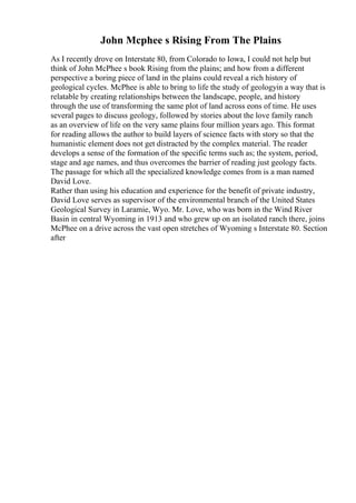 John Mcphee s Rising From The Plains
As I recently drove on Interstate 80, from Colorado to Iowa, I could not help but
think of John McPhee s book Rising from the plains; and how from a different
perspective a boring piece of land in the plains could reveal a rich history of
geological cycles. McPhee is able to bring to life the study of geologyin a way that is
relatable by creating relationships between the landscape, people, and history
through the use of transforming the same plot of land across eons of time. He uses
several pages to discuss geology, followed by stories about the love family ranch
as an overview of life on the very same plains four million years ago. This format
for reading allows the author to build layers of science facts with story so that the
humanistic element does not get distracted by the complex material. The reader
develops a sense of the formation of the specific terms such as; the system, period,
stage and age names, and thus overcomes the barrier of reading just geology facts.
The passage for which all the specialized knowledge comes from is a man named
David Love.
Rather than using his education and experience for the benefit of private industry,
David Love serves as supervisor of the environmental branch of the United States
Geological Survey in Laramie, Wyo. Mr. Love, who was born in the Wind River
Basin in central Wyoming in 1913 and who grew up on an isolated ranch there, joins
McPhee on a drive across the vast open stretches of Wyoming s Interstate 80. Section
after
 