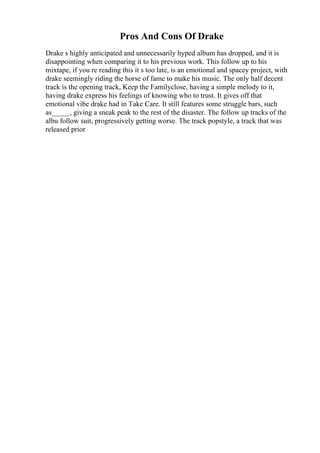 Pros And Cons Of Drake
Drake s highly anticipated and unnecessarily hyped album has dropped, and it is
disappointing when comparing it to his previous work. This follow up to his
mixtape, if you re reading this it s too late, is an emotional and spacey project, with
drake seemingly riding the horse of fame to make his music. The only half decent
track is the opening track, Keep the Familyclose, having a simple melody to it,
having drake express his feelings of knowing who to trust. It gives off that
emotional vibe drake had in Take Care. It still features some struggle bars, such
as_____, giving a sneak peak to the rest of the disaster. The follow up tracks of the
albu follow suit, progressively getting worse. The track popstyle, a track that was
released prior
 