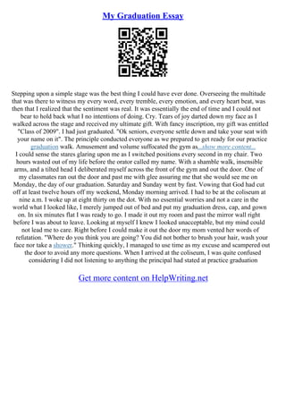 My Graduation Essay
Stepping upon a simple stage was the best thing I could have ever done. Overseeing the multitude
that was there to witness my every word, every tremble, every emotion, and every heart beat, was
then that I realized that the sentiment was real. It was essentially the end of time and I could not
bear to hold back what I no intentions of doing. Cry. Tears of joy darted down my face as I
walked across the stage and received my ultimate gift. With fancy inscription, my gift was entitled
"Class of 2009". I had just graduated. "Ok seniors, everyone settle down and take your seat with
your name on it". The principle conducted everyone as we prepared to get ready for our practice
graduation walk. Amusement and volume suffocated the gym as...show more content...
I could sense the stares glaring upon me as I switched positions every second in my chair. Two
hours wasted out of my life before the orator called my name. With a shamble walk, insensible
arms, and a tilted head I deliberated myself across the front of the gym and out the door. One of
my classmates ran out the door and past me with glee assuring me that she would see me on
Monday, the day of our graduation. Saturday and Sunday went by fast. Vowing that God had cut
off at least twelve hours off my weekend, Monday morning arrived. I had to be at the coliseum at
nine a.m. I woke up at eight thirty on the dot. With no essential worries and not a care in the
world what I looked like, I merely jumped out of bed and put my graduation dress, cap, and gown
on. In six minutes flat I was ready to go. I made it out my room and past the mirror wall right
before I was about to leave. Looking at myself I knew I looked unacceptable, but my mind could
not lead me to care. Right before I could make it out the door my mom vented her words of
refutation. "Where do you think you are going? You did not bother to brush your hair, wash your
face nor take a shower." Thinking quickly, I managed to use time as my excuse and scampered out
the door to avoid any more questions. When I arrived at the coliseum, I was quite confused
considering I did not listening to anything the principal had stated at practice graduation
Get more content on HelpWriting.net
 
