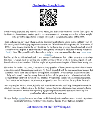 Graduation Speech Essay
Good evening everyone. My name is Toyota Moko, and I am an international student from Japan. As
the first–ever international student speaker on commencement, I am very honored to be here tonight
to be given this opportunity to speak on behalf of the graduating class of the 2003.
Born and grew up in Tokyo where speaking English was absolutely absent in my eighteen years of
life, one day the life–changing experience came to me. When I was fifteen–years–old, the summer of
1998, I came to America for the very first time for the home stay program through my high school.
The three weeks I spent in Snohomish have brought me a wonderful encounter with my American
family. John, Margo and Jennifer Turner have truly become my second family away...show more
content...
I still recall the very first class I took. I was so scared and nervous that I talked to the teacher to drop
the class. However, I did not give up and tried to keep up with my work. In the end, it paid off and
I received an A from the class. This has taught me a great lesson that your effort will not betray you.
Since then for the last two years, I have made every possible effort to pursue my education so as not
to take for granted this precious experience. At first, I struggled with the new educational system that
demands you to think and have your own opinion. Therefore, I would always ask questions until I
fully understood. I have been very fortunate to have all the great teachers who enthusiastically
dedicated their time with my questions. That has brought me a successful academic achievement.
Each instructor has inspired me with new perspectives and that enriched the way I see the world.
As a way to give back to others, I gladly took notes for those who need help through the center for
disability service. Volunteering at the Bethany nursing home for a Japanese elder woman by being
a conversational partner was especially a joyful experience for this reminded me of my late
grandmother who would be the same age.
Being a foreign student has shown me how hard it is to adjust to another culture, but this experience
has in return inspired me to have my dream as being a bridge between different
Get more content on HelpWriting.net
 