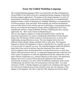 Essay On Unified Modeling Language
The Unified Modeling language (UML) was released by the Object Management
Group (OMG) in the effort to provide a standardized design language to build and
develop computer applications. The purpose of the design language is to allow IT
professionals to distribute system structure and design plans in a comprehensible
graphical manner, similar to blueprints of a building. Modeling is an important part
of software projects, large and small. With modeling, the software development
team are better able to work with the end user in providing a visual program design.
Surveys reveal that the development of large software applications have many
impediments and have a large probability of failure. Modeling provides a greater
opportunity for... Show more content on Helpwriting.net ...
The use case diagram s purpose is to help development teams visualize the
functional requirements of a system, including the relationship of actors (human
beings who will interact with the system) to essential processes, as well as the
relationships among different use cases. The class diagram shows how the
different entities (people, things, and data) relate to each other. The Sequence
diagrams is almost self explanatory, it shows a detailed flow for a specific use case
or even just part of a specific use case. The statechart diagram models the different
states that a class can be in and how that class transitions from state to state.
Activity diagrams show the procedural flow of control between two or more class
objects while processing an activity. A component diagram provides a physical view
of the system. Its purpose is to show the dependencies that the software has on the
other software components (e.g., software libraries) in the system. The deployment
diagram shows how a system will be physically deployed in the hardware
environment. Its purpose is to show where the different components of the system
will physically run and how they will communicate with each other. Two main
criticisms of UML is whether diagrams are needed at all, and during what stage of
the software development process they should be used, also, the frequency of any
updates of the diagrams. The other is that the UML diagrams just lack the detail
 