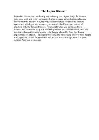 The Lupus Disease
Lupus is a disease that can destroy any and every part of your body, for instance,
your skin, joint, and even your organs. Lupus is a very tricky disease and no one
knows what the cause of it is, the body natural defenses system is the immune
system and with lupus, the immune system attacks healthy tissues instead of
attacking only the damaged tissues. For example when you get things like a
bacteria and viruses the body will kill both good and bad cells because it can t tell
the sick cells apart from the healthy cells. People who suffer from this disease
experience a lot of pain. The disease is lifelong and has no cure however most people
with lupus can control the symptoms and prevent severe damage to their organs.
African American women are
 