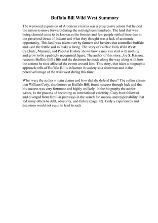 Buffalo Bill Wild West Summary
The westward expansion of American citizens was a progressive action that helped
the nation to move forward during the mid eighteen hundreds. The land that was
being claimed came to be known as the frontier and few people settled there due to
the perceived threat of Indians and what they thought was a lack of economic
opportunity. This land was taken over by farmers and herders that controlled buffalo
and used the fertile soil to make a living. The story of Buffalo Bills Wild West:
Celebrity, Memory, and Popular History shows how a man can start with nothing
and grow to be a publicly recognized figure. The author of this story, Joy S. Kasson,
recounts Buffalo Bill s life and the decisions he made along the way along with how
the actions he took affected the events around him. This story, that takes a biographic
approach, tells of Buffalo Bill s influence in society as a showman and in the
perceived image of the wild west during this time.
What were the author s main claims and how did she defend them? The author claims
that William Cody, also known as Buffalo Bill, found success through luck and that
his success was very fortunate and highly unlikely. In the biography the author
writes, In the process of becoming an international celebrity, Cody both followed
and diverged from familiar pathways in the search for success and respectability that
led many others to debt, obscurity, and failure (page 12). Cody s experiences and
decisions would not seem to lead to such
 