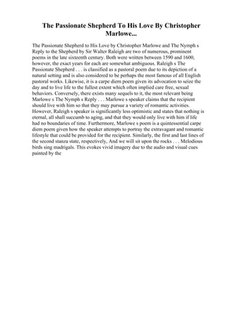 The Passionate Shepherd To His Love By Christopher
Marlowe...
The Passionate Shepherd to His Love by Christopher Marlowe and The Nymph s
Reply to the Shepherd by Sir Walter Raleigh are two of numerous, prominent
poems in the late sixteenth century. Both were written between 1590 and 1600,
however, the exact years for each are somewhat ambiguous. Raleigh s The
Passionate Shepherd . . . is classified as a pastoral poem due to its depiction of a
natural setting and is also considered to be perhaps the most famous of all English
pastoral works. Likewise, it is a carpe diem poem given its advocation to seize the
day and to live life to the fullest extent which often implied care free, sexual
behaviors. Conversely, there exists many sequels to it, the most relevant being
Marlowe s The Nymph s Reply . . . Marlowe s speaker claims that the recipient
should live with him so that they may pursue a variety of romantic activities.
However, Raleigh s speaker is significantly less optimistic and states that nothing is
eternal, all shall succumb to aging, and that they would only live with him if life
had no boundaries of time. Furthermore, Marlowe s poem is a quintessential carpe
diem poem given how the speaker attempts to portray the extravagant and romantic
lifestyle that could be provided for the recipient. Similarly, the first and last lines of
the second stanza state, respectively, And we will sit upon the rocks . . . Melodious
birds sing madrigals. This evokes vivid imagery due to the audio and visual cues
painted by the
 