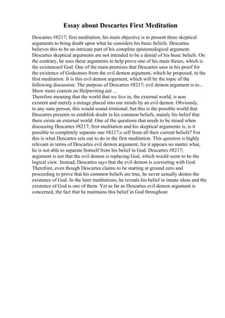 Essay about Descartes First Meditation
Descartes #8217; first meditation, his main objective is to present three skeptical
arguments to bring doubt upon what he considers his basic beliefs. Descartes
believes this to be an intricate part of his complete epistemological argument.
Descartes skeptical arguments are not intended to be a denial of his basic beliefs. On
the contrary, he uses these arguments to help prove one of his main theses, which is
the existenceof God. One of the main premises that Descartes uses in his proof for
the existence of Godcomes from the evil demon argument, which he proposed, in the
first meditation. It is this evil demon argument, which will be the topic of the
following discussion. The purpose of Descartes #8217; evil demon argument is to...
Show more content on Helpwriting.net ...
Therefore meaning that the world that we live in, the external world, is non
existent and merely a mirage placed into our minds by an evil demon. Obviously,
to any sane person, this would sound irrational, but this is the possible world that
Descartes presents to establish doubt in his common beliefs, mainly his belief that
there exists an external world. One of the questions that needs to be raised when
discussing Descartes #8217; first meditation and his skeptical arguments is; is it
possible to completely separate one #8217;s self from all their current beliefs? For
this is what Descartes sets out to do in the first meditation. This question is highly
relevant in terms of Descartes evil demon argument, for it appears no matter what,
he is not able to separate himself from his belief in God. Descartes #8217;
argument is not that the evil demon is replacing God, which would seem to be the
logical view. Instead, Descartes says that the evil demon is coexisting with God.
Therefore, even though Descartes claims to be starting at ground zero and
proceeding to prove that his common beliefs are true, he never actually denies the
existence of God. In the later meditations, he reveals his belief in innate ideas and the
existence of God is one of them. Yet as far as Descartes evil demon argument is
concerned, the fact that he maintains this belief in God throughout
 