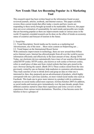 New Trends That Are Becoming Popular As A Marketing
Tool
This research report has been written based on the information found on peer
reviewed journals, articles, textbook, and Internet sources. This paper carefully
reviews three current trends that affect today s resorts and how resorts are
responding to these newly brought up trends to be marketable. However, this paper
does not cover estimation of sustainability for each trends and possible new trends
that are becoming popular as there are improvements made in various areas in the
world. If required, extended research can be done on the effect of trends on economy
status of countries and forecast of tourism in the future.
2. Trend One
2.1. Trend Description: Social media use by resorts as a marketing tool
Advertisement, one of the most ... Show more content on Helpwriting.net ...
2.2. Trend Impact on the International Resort Sector
With continuous improvement in technology, there are now around three billion
active Internet users. Internet has allowed people from all over the world to access
information efficiently and effectively in the least amount of time. (Kemp 2014)
Today, our electronic devices automatically leave trace of our searches from Internet
called HTTP cookie. HTTP cookie, also known as web cookie or browser cookie,
refers to small piece of data sent from visited website that later gets stored in the
user s browser during the search. (Barth 2011) These cookies stored from the sites
previously visited by one on Internet, help marketers to customize advertisements.
They track searches of one to shrink down and grasp an idea on what one is
interested in; then, they purposely put an advertisement of products, which highly
correspond with one s previous searches, on most visited social media sites such as
Facebook. This leads one to grow more interest in a product with its continuous
exposure on social media called mere exposure. (Grimes Kitchen 2007) In addition,
as social media and tourism grew tremendously over the past decade, people from
different countries started to share their experiences and write a review on their
experiences from various tourist destinations. Therefore, it has become easier for
families to have a glimpse of
 