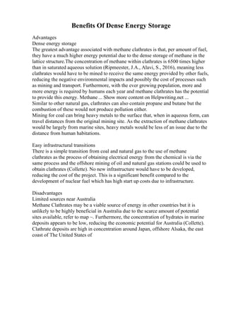 Benefits Of Dense Energy Storage
Advantages
Dense energy storage
The greatest advantage associated with methane clathrates is that, per amount of fuel,
they have a much higher energy potential due to the dense storage of methane in the
lattice structure.The concentration of methane within clathrates is 6500 times higher
than in saturated aqueous solution (Ripmeester, J.A., Alavi, S., 2016), meaning less
clathrates would have to be mined to receive the same energy provided by other fuels,
reducing the negative environmental impacts and possibly the cost of processes such
as mining and transport. Furthermore, with the ever growing population, more and
more energy is required by humans each year and methane clathrates has the potential
to provide this energy. Methane ... Show more content on Helpwriting.net ...
Similar to other natural gas, clathrates can also contain propane and butane but the
combustion of these would not produce pollution either.
Mining for coal can bring heavy metals to the surface that, when in aqueous form, can
travel distances from the original mining site. As the extraction of methane clathrates
would be largely from marine sites, heavy metals would be less of an issue due to the
distance from human habitations.
Easy infrastructural transitions
There is a simple transition from coal and natural gas to the use of methane
clathrates as the process of obtaining electrical energy from the chemical is via the
same process and the offshore mining of oil and natural gas stations could be used to
obtain clathrates (Collette). No new infrastructure would have to be developed,
reducing the cost of the project. This is a significant benefit compared to the
development of nuclear fuel which has high start up costs due to infrastructure.
Disadvantages
Limited sources near Australia
Methane Clathrates may be a viable source of energy in other countries but it is
unlikely to be highly beneficial in Australia due to the scarce amount of potential
sites available, refer to map ~. Furthermore, the concentration of hydrates in marine
deposits appears to be low, reducing the economic potential for Australia (Collette).
Clathrate deposits are high in concentration around Japan, offshore Alsaka, the east
coast of The United States of
 