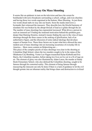 Essay On Mass Shooting
It seems like an epidemic to turn on the television and have the screen be
bombarded with news broadcasts surrounding a school, college, and even churches
and having those two words engrained at the bottom, Mass Shooting . In just those
two words dread stabs its way into our hearts. Soon the media interviews a
bystander that witnessed the massacre. They describe how the blissful harmony of
mundane life was broken by the abrupt thwack of lead as it glides through the air.
The number of mass shootings has exponential increased. What drives a person to
such an immoral act? Finding the irrational motivation behind this problem goes
deeper than blaming firearms, instead it means finding the cure to the virus of mass
shootings through the three causes in the seeking of glorification, lack of an
authoritative figure, and the obsession of some radical ideology that devalues
respect of human lives. These three factors are in part what have allowed the once
random acts of mass shootings into an increasing occurrence of everyday life in
America.... Show more content on Helpwriting.net ...
This piece of the complex puzzle of mass shootings was clear in the shooting at
Columbine High School, where the two murders sought to be in the status of the
Oklahoma City Bombing. Vester Lee Flagan researched Dylan Klebold and Eric
Harris, the Columbine murders, before taking two lives on live air in a fit of rage on
air. The element of glory was also illustrated by Adam Lanza, the murder at Sandy
Hook Elementary School, who also idolized the Columbine shooting, sought to be
famous through his contorted reality. This element of being famous through
massacring the innocent can only be done if there is a lack of guidance to let the evil
thought gestate into an inhuman reality that brings chaos and destruction to civilized
 