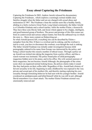 Essay about Capturing the Friedmans
Capturing the Friedmans In 2003, Andrew Jarecki released his documentary
Capturing the Friedmans , which explores a seemingly normal middle class
families struggle when the father and son are charged with sexual abuse and
molestation in 1987. The Friedman s from the outside seem like a healthy family,
abiding in a fairly exclusive Great Neck, Long Island community; the father Arnold
is a Columbia Graduate and a school teacher, while the mother Elaine, a housewife.
They have three sons David, Seth, and Jessie whom appear to be a happy, intelligent,
and good humored group of brothers. The power and prestige of this film comes not
from its controversial and serious subject matter, but from the unbiased way in which
the story is... Show more content on Helpwriting.net ...
So when Arnold (power) fell, everything else can be described by Elaine s
metaphor from the film: If there is a rowboat and its sinking, and the rowboat is
tied to a rock, you have to disconnect the rowboat, even though the rock is sinking.
The father Arnold Friedman was initially under investigation because child
pornography ordered in his name from Europe was intersected by the police, and
being a school teacher this raised a number of ethical issues. Through a police set
up Arnold was tricked into taking the magazine from a police officer, and thus a
search warrant was instituted. The police found piles of child pornography
magazines hidden next to his piano, and in his office. His wife seemed unaware of
these magazines, but not because Arnold Although, the photographs of the crime
scene show an organized normal looking house, the polices claims make it sound
like they had porno on their coffee table. Regardless of this, Arnold had a history of
fervent sexuality in his life, beginning in early childhood he was exposed to the very
private and sexual part of his mothers life, and therefor starting exploring his own
sexuality through mimicking behavior he had seen with his younger brother. Arnold
overdosed on antidepressants and killed himself while he was still in jail, although
David remembers it as a heart attack. The mother Elaine Friedman seemed very
emotionally removed and
 