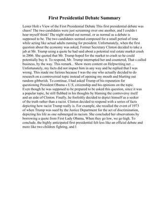 First Presidential Debate Summary
Lester Holt s View of the First Presidential Debate This first presidential debate was
chaos! The two candidates were just screaming over one another, and I couldn t
hear myself think! The night started out normal, or as normal as a debate is
supposed to be. The two candidates seemed composed for a small period of time
while acting like actual adults running for president. Unfortunately, when the first
question about the economy was asked, Former Secretary Clinton decided to take a
jab at Mr. Trump using a quote he had said about a potential real estate market crash
in 2006. She quoted that Mr. Trump hoped for the market to crash so he could
potentially buy it. To respond, Mr. Trump interrupted her and countered, That s called
business, by the way. This remark... Show more content on Helpwriting.net ...
Unfortunately, my facts did not impact him in any way and he replied that I was
wrong. This made me furious because I was the one who actually decided to do
research on a controversial topic instead of opening my mouth and blurting out
random gibberish. To continue, I had asked Trump of his reputation for
questioning President Obama s U.S. citizenship and his opinions on the topic.
Even though he was supposed to be prepared to be asked this question, since it was
a popular topic, he still flubbed in his thoughts by blaming the controversy itself
and an aide of Clinton. Finally, he foolishly decided to depict himself as a seeker
of the truth rather than a racist. Clinton decided to respond with a series of facts
depicting how racist Trump really is. For example, she recalled the event of 1973
of when Trump was sued by the Justice Department for the act of discrimination,
depicting his life as one submerged in racism. She concluded her observations by
borrowing a quote from First Lady Obama, When they go low, we go high. To
conclude, the highly anticipated first presidential felt less like an official debate and
more like two children fighting, and I
 