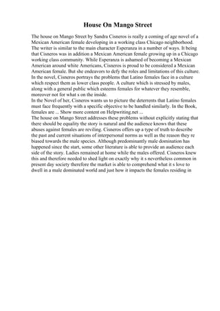 House On Mango Street
The house on Mango Street by Sandra Cisneros is really a coming of age novel of a
Mexican American female developing in a working class Chicago neighborhood.
The writer is similar to the main character Esperanza in a number of ways. It being
that Cisneros was in addition a Mexican American female growing up in a Chicago
working class community. While Esperanza is ashamed of becoming a Mexican
American around white Americans, Cisneros is proud to be considered a Mexican
American female. But she endeavors to defy the roles and limitations of this culture.
In the novel, Cisneros portrays the problems that Latino females face in a culture
which respect them as lower class people. A culture which is stressed by males,
along with a general public which esteems females for whatever they resemble,
moreover not for what s on the inside.
In the Novel of her, Cisneros wants us to picture the deterrents that Latino females
must face frequently with a specific objective to be handled similarly. In the Book,
females are ... Show more content on Helpwriting.net ...
The house on Mango Street addresses these problems without explicitly stating that
there should be equality the story is natural and the audience knows that these
abuses against females are reviling. Cisneros offers up a type of truth to describe
the past and current situations of interpersonal norms as well as the reason they re
biased towards the male species. Although predominantly male domination has
happened since the start, some other literature is able to provide an audience each
side of the story. Ladies remained at home while the males offered. Cisneros knew
this and therefore needed to shed light on exactly why it s nevertheless common in
present day society therefore the market is able to comprehend what it s love to
dwell in a male dominated world and just how it impacts the females residing in
 