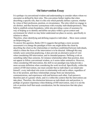 Od Intervention Essay
It is perhaps via conventional wisdom and understanding to consider others whom we
encounter as defined by their roles. This convention further implies that when
describing a specific role, that it is this role which partially defines a person, whether
by virtue of their profession, position, or circumstance. The roles which we engage in
are distinct, and thus become synonymous with everyday individualexperiences. They
help to establish certain boundaries, while also providing a sense of assurance by
way of helping us to identify and define our place within a given context and
environment for which we may better understand our place in society, specifically in
relation to others.
Therefore, when identifying and defining respective individual ... Show more content
on Helpwriting.net ...
To answer this question, Burke (2011) suggests that perhaps a more accurate
assessment is to change the paradigm of how one might define the client by
describing the client as the relationships or interfaces established between individuals,
which is where the focus of the intervention is to be directed. Although this may
initially seem somewhat perplexing, it does provide an alternative point of view
when considering OD intervention, and its intended purposes. Defining a role as
something rather than someone, for instance relationship rather than position, does
not appear to follow conventional wisdom, as it seems rather unintuitive. However,
when considering OD intervention, this shift in our paradigm may help provide a
more accurate definition when considering the work involved. Specifically, within the
context of OD intervention, one must consider that no individual is an island unto
himself ; every individual role exists in relationship with and to others, regardless of
his or her position, and these relationships emerge from our interactions,
communications, and experiences with and between each other. Each person is
therefore part of a greater whole, and it is within this context that the intervention can
take place. Therefore, this distinction between an individuals role and position, is
perhaps of greatest importance when thinking of OD intervention, since it is not the
role or position itself that needs consideration, but the interactions that take place
between
 