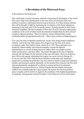A Revolution of the Distressed Essay
A Revolution of the Distressed
The world today is faced with many obstacles concerning all the peoples of the world.
The issues range from globalization to the state of the environment with every
political, economic, and human interest lying in between. It is these human interests
that will be brought to light by examining the revolutions of the Incan indigenous
beginning in the early part of the twentieth century. Running parallel to their North
American neighbors, the native peoples of Peru have lived in seriously impecunious
conditions as the result of ethno racial discrimination handed them by their colonial
occupiers; Spanish speakers. These revolutions, namely Shining Path, would
eventually define the gap between the rich ... Show more content on Helpwriting.net
...
Ever since the time of Spanish colonial rule, Incans were being treated completely
unfairly. And in the late 18th century, Peru began to see the first of its native
revolutions under Jose Gabriel Tupac Amaru II in 1780. These uprisings were
headed by Indian nobility who showed antipathy towards the Spanish
administration as a result of being forced to subject their own people to taxes,
unfair market prices, and slave labor. The Incans throughout the time of Spanish
colonial rule had hopes for the renewal of their age old empire. However despite at
least 100 revolts against colonialism the empire was never revived. (Strong 41)
It was not until the 1920 s that the Incan rebellion would make any significant
progression excluding the pride they may have taken in brutal revenge and retaliation
murders and massacres against Spaniards. In this decade Peru witnesses the first shift
from predominantly unorganized revolution to serious political development.
Although the movement known as Alianza Popular Revolucionaria Americana
(APRA) was crushed under the Leguia regime, the faction was the first political
party to legally call for reform in regard to the condition of the highland populations
or peasantry. Strong points out that its leader, Victor Haya de la Torre, had a poem
 