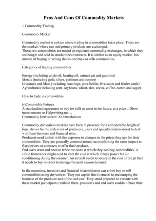 Pros And Cons Of Commodity Markets
1.Commodity Trading
Commodity Market
Commodity market is a place where trading in commodities takes place. These are
the markets where raw and primary products are exchanged.
These raw commodities are traded on regulated commodity exchanges, in which they
are bought and sold in standardized contracts. It is similar to an equity market, but
instead of buying or selling shares one buys or sells commodities.
Categories of trading commodities
Energy (including crude oil, heating oil, natural gas and gasoline)
Metals (including gold, silver, platinum and copper)
Livestock and Meat (including lean hogs, pork bellies, live cattle and feeder cattle)
Agricultural (including corn, soybeans, wheat, rice, cocoa, coffee, cotton and sugar)
How to trade in commodities
(i)Commodity Futures
A standardized agreement to buy (or sell) an asset in the future, at a price ... Show
more content on Helpwriting.net ...
Commodity Derivatives: An Introduction
Commodity derivatives markets have been in presence for a considerable length of
time, driven by the endeavors of producers, users and speculators(investors) to deal
with their business and financial risks.
Producers need to deal with the exposure to changes in the prices they get for their
commodities. They are generally centered around accomplishing the same impact as
fixed prices on contracts to offer their produce.
End users want and need to fence the costs at which they can buy commodities. A
clinic framework might need to alter the cost at which it buys power for air
conditioning during the summer. An aircraft needs to secure in the cost of the jet fuel
it needs to buy in order to manage the peak season demand.
In the meantime, investors and financial intermediaries can either buy or sell
commodities using derivatives. They put capital that is crucial to encouraging the
business of the producer and of the end user. They stand prepared to execute with
these market participants; without them, producers and end users couldn t fence their
 