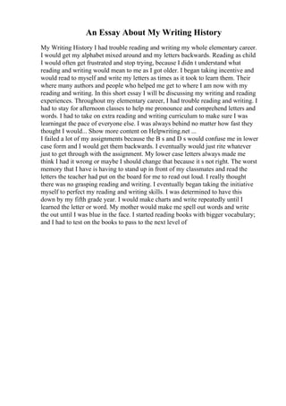 An Essay About My Writing History
My Writing History I had trouble reading and writing my whole elementary career.
I would get my alphabet mixed around and my letters backwards. Reading as child
I would often get frustrated and stop trying, because I didn t understand what
reading and writing would mean to me as I got older. I began taking incentive and
would read to myself and write my letters as times as it took to learn them. Their
where many authors and people who helped me get to where I am now with my
reading and writing. In this short essay I will be discussing my writing and reading
experiences. Throughout my elementary career, I had trouble reading and writing. I
had to stay for afternoon classes to help me pronounce and comprehend letters and
words. I had to take on extra reading and writing curriculum to make sure I was
learningat the pace of everyone else. I was always behind no matter how fast they
thought I would... Show more content on Helpwriting.net ...
I failed a lot of my assignments because the B s and D s would confuse me in lower
case form and I would get them backwards. I eventually would just rite whatever
just to get through with the assignment. My lower case letters always made me
think I had it wrong or maybe I should change that because it s not right. The worst
memory that I have is having to stand up in front of my classmates and read the
letters the teacher had put on the board for me to read out loud. I really thought
there was no grasping reading and writing. I eventually began taking the initiative
myself to perfect my reading and writing skills. I was determined to have this
down by my fifth grade year. I would make charts and write repeatedly until I
learned the letter or word. My mother would make me spell out words and write
the out until I was blue in the face. I started reading books with bigger vocabulary;
and I had to test on the books to pass to the next level of
 