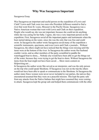 Why Was Sacagawea Important
Sacagawea Essay
Was Sacagawea an important and useful person on the expedition of Lewis and
Clark? Lewis and Clark were two men who President Jefferson wanted to find a
river that went from St. Louis, Missouri to the Pacific Ocean. Sacagawea was a
Native American woman that went with Lewis and Clark on their expedition.
People who would say she was not important, because she could not do anything
while she was caring for her baby. I agree, she was a very important person on the
expedition. First, Sacagawea saved all the important papers and instruments when the
boat started taking on the water, since she was the only that was free and could
swim. In Sacagawea the author wrote Sacagawea saved many of the expedition s
scientific instruments, specimens, and even Lewis and Clark s journals... Without
Sacagawea, the others might not have noticed that the things were missing until the
items were at the bottom of the river. In Sacagawea the author wrote Her husband
couldn t swim, and as other members of the party scrambled to paddle the
waterlogged boat to shore,... Nobody else would have been able to get the things out
of the water, because they were trying to get the boat to shore. Without Sacagawea the
items from the boat might not have been saved. ... Show more content on
Helpwriting.net ...
In Sacagawea the author wrote She served as an interpreter, and was the only person
on the trip who could speak Shoshone. If Sacagawea was not on the trip the others
would not have been able to speak or communicate to the Shoshone. In Sacagawea the
author states Since women were never never included in war parties, the natives they
encountered assumed that they were on a peaceful mission. This kept the party safe
from any attacks from the Native Indians that might have assumed they were coming
to attack. Sacagawea kept the group safe and helped them communicate with the other
 